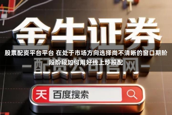股票配资平台平台 在处于市场方向选择尚不清晰的窗口期阶段阶段如何用好线上炒股配