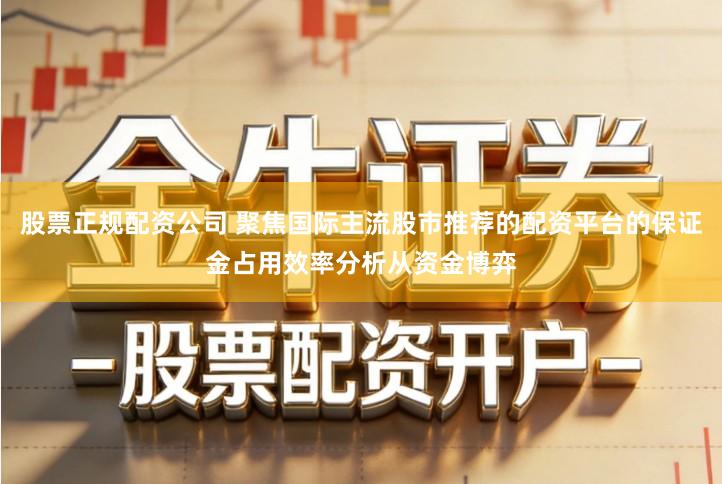 股票正规配资公司 聚焦国际主流股市推荐的配资平台的保证金占用效率分析从资金博弈
