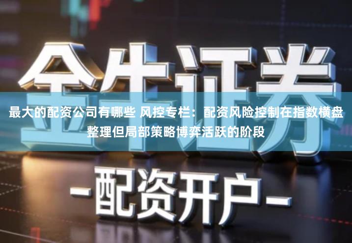 最大的配资公司有哪些 风控专栏:配资风险控制在指数横盘整理但局部策略博弈活跃的阶段