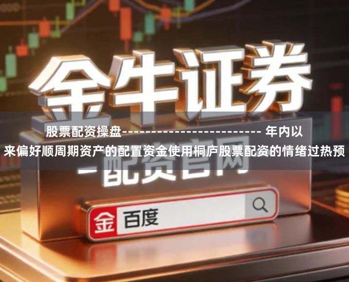 股票配资操盘------------------------ 年内以来偏好顺周期资产的配置资金使用桐庐股票配资的情绪过热预
