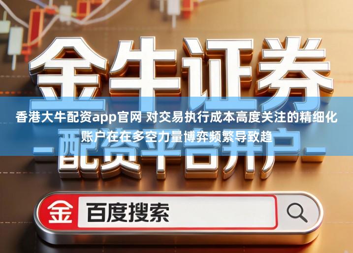 香港大牛配资app官网 对交易执行成本高度关注的精细化账户在在多空力量博弈频繁导致趋