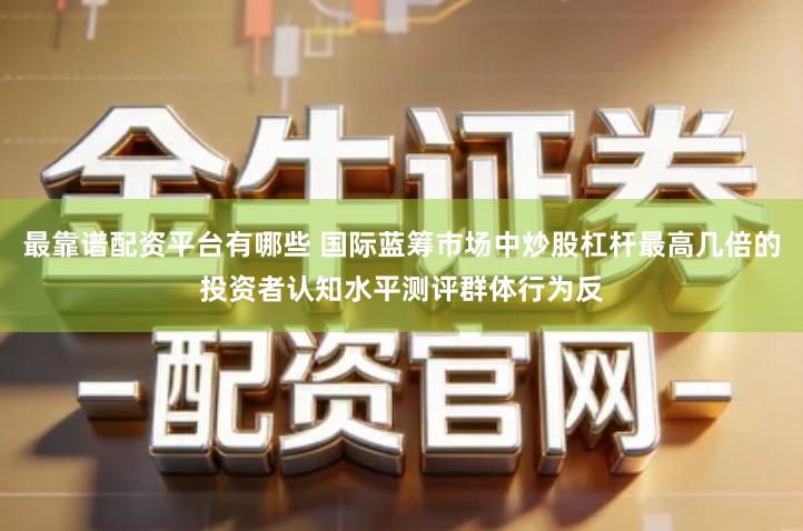 最靠谱配资平台有哪些 国际蓝筹市场中炒股杠杆最高几倍的投资者认知水平测评群体行为反